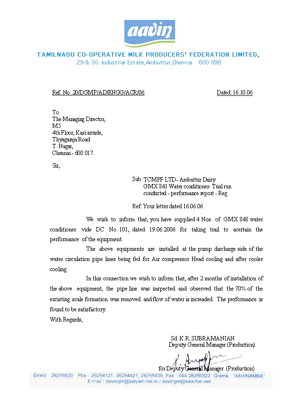 We wish to inform that, you have supplied 4 Nos. of GMX 848 water conditioner vide DC No. 101, dated 19.06.2006 for taking trail to acertain the performance of the equipment. The above equipments are installed at the pump discharge side of the water circulation pipe lines being fed for Air compressor Head cooling and after cooler cooling. In this connection we wish to inform that, after 2 months of installation of the above equipment, the pipe line was inspected and observed that the 70% of the excisting scale formation was removed and flow of water is increaded. The performance is found to be satisfactory.  With Regards, 